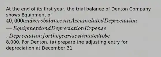 At the end of its first year, the trial balance of Denton Company shows Equipment of 40,000 and zero balances in Accumulated Depreciation—Equipment and Depreciation Expense. Depreciation for the year is estimated to be8,000. For Denton, (a) prepare the adjusting entry for depreciation at December 31