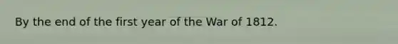 By the end of the first year of the War of 1812.