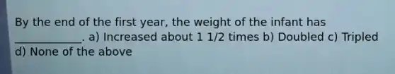 By the end of the first year, the weight of the infant has ____________. a) Increased about 1 1/2 times b) Doubled c) Tripled d) None of the above