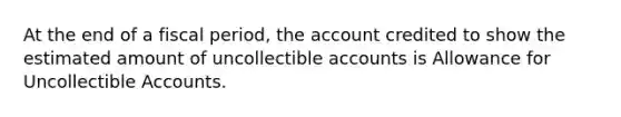 At the end of a fiscal period, the account credited to show the estimated amount of uncollectible accounts is Allowance for Uncollectible Accounts.