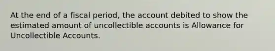 At the end of a fiscal period, the account debited to show the estimated amount of uncollectible accounts is Allowance for Uncollectible Accounts.