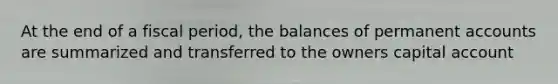 At the end of a fiscal period, the balances of permanent accounts are summarized and transferred to the owners capital account