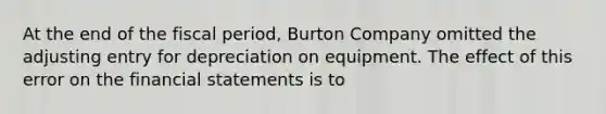 At the end of the fiscal period, Burton Company omitted the adjusting entry for depreciation on equipment. The effect of this error on the financial statements is to