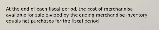 At the end of each fiscal period, the cost of merchandise available for sale divided by the ending merchandise inventory equals net purchases for the fiscal period