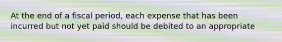 At the end of a fiscal period, each expense that has been incurred but not yet paid should be debited to an appropriate