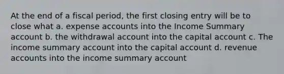 At the end of a fiscal period, the first closing entry will be to close what a. expense accounts into the Income Summary account b. the withdrawal account into the capital account c. The income summary account into the capital account d. revenue accounts into the income summary account