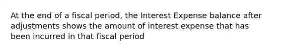 At the end of a fiscal period, the Interest Expense balance after adjustments shows the amount of interest expense that has been incurred in that fiscal period