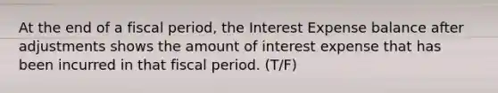 At the end of a fiscal period, the Interest Expense balance after adjustments shows the amount of interest expense that has been incurred in that fiscal period. (T/F)