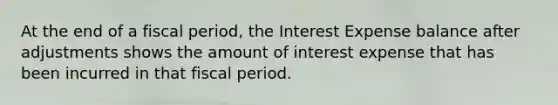 At the end of a fiscal period, the Interest Expense balance after adjustments shows the amount of interest expense that has been incurred in that fiscal period.