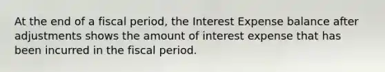 At the end of a fiscal period, the Interest Expense balance after adjustments shows the amount of interest expense that has been incurred in the fiscal period.