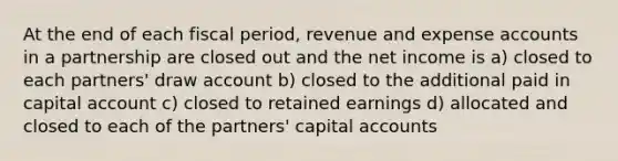 At the end of each fiscal period, revenue and expense accounts in a partnership are closed out and the net income is a) closed to each partners' draw account b) closed to the additional paid in capital account c) closed to retained earnings d) allocated and closed to each of the partners' capital accounts