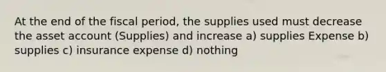 At the end of the fiscal period, the supplies used must decrease the asset account (Supplies) and increase a) supplies Expense b) supplies c) insurance expense d) nothing