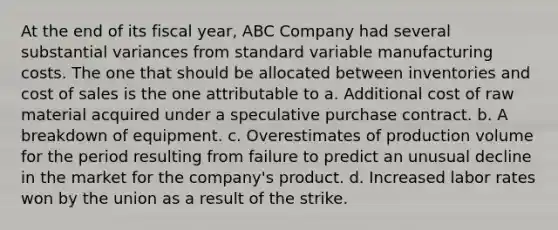 At the end of its fiscal year, ABC Company had several substantial variances from standard variable manufacturing costs. The one that should be allocated between inventories and cost of sales is the one attributable to a. Additional cost of raw material acquired under a speculative purchase contract. b. A breakdown of equipment. c. Overestimates of production volume for the period resulting from failure to predict an unusual decline in the market for the company's product. d. Increased labor rates won by the union as a result of the strike.