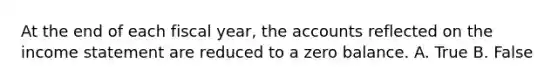 At the end of each fiscal year, the accounts reflected on the income statement are reduced to a zero balance. A. True B. False