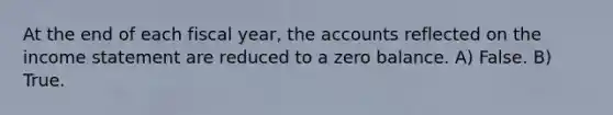 At the end of each fiscal year, the accounts reflected on the income statement are reduced to a zero balance. A) False. B) True.