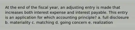 At the end of the fiscal year, an adjusting entry is made that increases both interest expense and interest payable. This entry is an application for which accounting principle? a. full disclosure b. materiality c. matching d. going concern e. realization