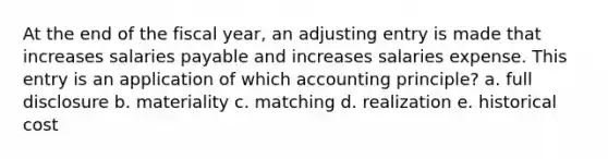 At the end of the fiscal year, an adjusting entry is made that increases salaries payable and increases salaries expense. This entry is an application of which accounting principle? a. full disclosure b. materiality c. matching d. realization e. historical cost