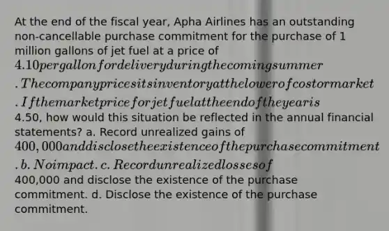 At the end of the fiscal year, Apha Airlines has an outstanding non-cancellable purchase commitment for the purchase of 1 million gallons of jet fuel at a price of 4.10 per gallon for delivery during the coming summer. The company prices its inventory at the lower of cost or market. If the market price for jet fuel at the end of the year is4.50, how would this situation be reflected in the annual financial statements? a. Record unrealized gains of 400,000 and disclose the existence of the purchase commitment. b. No impact. c. Record unrealized losses of400,000 and disclose the existence of the purchase commitment. d. Disclose the existence of the purchase commitment.