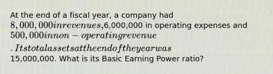 At the end of a fiscal year, a company had 8,000,000 in revenues,6,000,000 in operating expenses and 500,000 in non-operating revenue. Its total assets at the end of the year was15,000,000. What is its Basic Earning Power ratio?