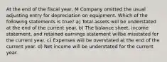 At the end of the fiscal year, M Company omitted the usual adjusting entry for depreciation on equipment. Which of the following statements is true? a) Total assets will be understated at the end of the current year. b) The balance sheet, income statement, and retained earnings statement willbe misstated for the current year. c) Expenses will be overstated at the end of the current year. d) Net income will be understated for the current year.