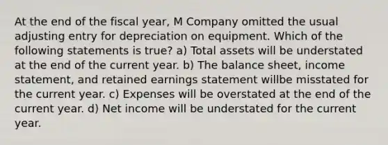 At the end of the fiscal year, M Company omitted the usual adjusting entry for depreciation on equipment. Which of the following statements is true? a) Total assets will be understated at the end of the current year. b) The balance sheet, income statement, and retained earnings statement willbe misstated for the current year. c) Expenses will be overstated at the end of the current year. d) Net income will be understated for the current year.