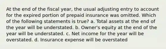 At the end of the fiscal year, the usual adjusting entry to account for the expired portion of prepaid insurance was omitted. Which of the following statements is true? a. Total assets at the end of the year will be understated. b. Owner's equity at the end of the year will be understated. c. Net income for the year will be overstated. d. Insurance expense will be overstated