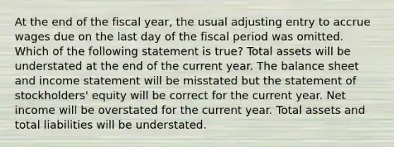 At the end of the fiscal year, the usual adjusting entry to accrue wages due on the last day of the fiscal period was omitted. Which of the following statement is true? Total assets will be understated at the end of the current year. The balance sheet and income statement will be misstated but the statement of stockholders' equity will be correct for the current year. Net income will be overstated for the current year. Total assets and total liabilities will be understated.