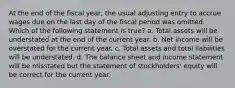 At the end of the fiscal year, the usual adjusting entry to accrue wages due on the last day of the fiscal period was omitted. Which of the following statement is true? a. Total assets will be understated at the end of the current year. b. Net income will be overstated for the current year. c. Total assets and total liabilities will be understated. d. The balance sheet and income statement will be misstated but the statement of stockholders' equity will be correct for the current year.