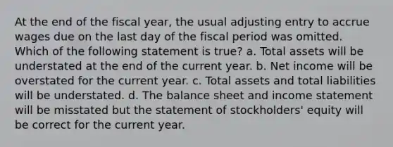 At the end of the fiscal year, the usual adjusting entry to accrue wages due on the last day of the fiscal period was omitted. Which of the following statement is true? a. Total assets will be understated at the end of the current year. b. Net income will be overstated for the current year. c. Total assets and total liabilities will be understated. d. The balance sheet and <a href='https://www.questionai.com/knowledge/kCPMsnOwdm-income-statement' class='anchor-knowledge'>income statement</a> will be misstated but the statement of stockholders' equity will be correct for the current year.