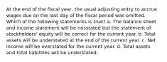 At the end of the fiscal year, the usual adjusting entry to accrue wages due on the last day of the fiscal period was omitted. Which of the following statements is true? a. The balance sheet and income statement will be misstated but the statement of stockholders' equity will be correct for the current year. b. Total assets will be understated at the end of the current year. c. Net income will be overstated for the current year. d. Total assets and total liabilities will be understated.