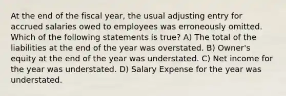 At the end of the fiscal year, the usual adjusting entry for accrued salaries owed to employees was erroneously omitted. Which of the following statements is true? A) The total of the liabilities at the end of the year was overstated. B) Owner's equity at the end of the year was understated. C) Net income for the year was understated. D) Salary Expense for the year was understated.