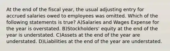 At the end of the fiscal year, the usual adjusting entry for accrued salaries owed to employees was omitted. Which of the following statements is true? A)Salaries and Wages Expense for the year is overstated. B)Stockholders' equity at the end of the year is understated. C)Assets at the end of the year are understated. D)Liabilities at the end of the year are understated.