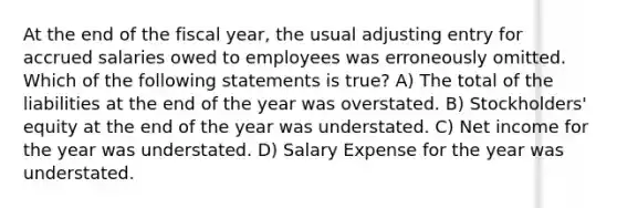 At the end of the fiscal year, the usual adjusting entry for accrued salaries owed to employees was erroneously omitted. Which of the following statements is true? A) The total of the liabilities at the end of the year was overstated. B) Stockholders' equity at the end of the year was understated. C) Net income for the year was understated. D) Salary Expense for the year was understated.