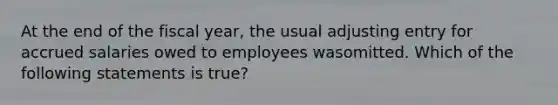 At the end of the fiscal year, the usual adjusting entry for accrued salaries owed to employees wasomitted. Which of the following statements is true?