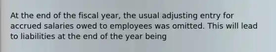 At the end of the fiscal year, the usual adjusting entry for accrued salaries owed to employees was omitted. This will lead to liabilities at the end of the year being