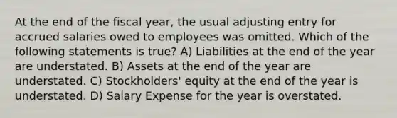 At the end of the fiscal year, the usual adjusting entry for accrued salaries owed to employees was omitted. Which of the following statements is true? A) Liabilities at the end of the year are understated. B) Assets at the end of the year are understated. C) Stockholders' equity at the end of the year is understated. D) Salary Expense for the year is overstated.