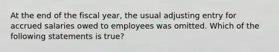 At the end of the fiscal year, the usual adjusting entry for accrued salaries owed to employees was omitted. Which of the following statements is true?