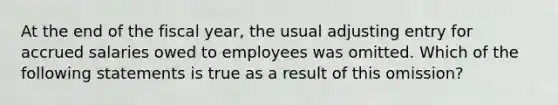 At the end of the fiscal year, the usual adjusting entry for accrued salaries owed to employees was omitted. Which of the following statements is true as a result of this omission?