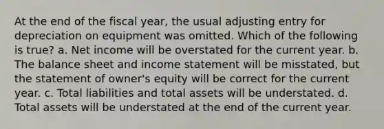 At the end of the fiscal year, the usual adjusting entry for depreciation on equipment was omitted. Which of the following is true? a. Net income will be overstated for the current year. b. The balance sheet and income statement will be misstated, but the statement of owner's equity will be correct for the current year. c. Total liabilities and total assets will be understated. d. Total assets will be understated at the end of the current year.