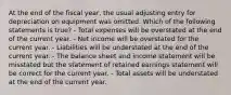 At the end of the fiscal year, the usual adjusting entry for depreciation on equipment was omitted. Which of the following statements is true? - Total expenses will be overstated at the end of the current year. - Net income will be overstated for the current year. - Liabilities will be understated at the end of the current year. - The balance sheet and income statement will be misstated but the statement of retained earnings statement will be correct for the current year. - Total assets will be understated at the end of the current year.