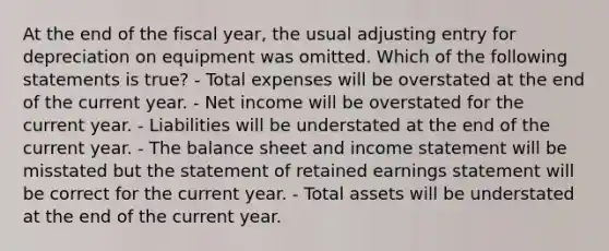 At the end of the fiscal year, the usual adjusting entry for depreciation on equipment was omitted. Which of the following statements is true? - Total expenses will be overstated at the end of the current year. - Net income will be overstated for the current year. - Liabilities will be understated at the end of the current year. - The balance sheet and <a href='https://www.questionai.com/knowledge/kCPMsnOwdm-income-statement' class='anchor-knowledge'>income statement</a> will be misstated but the statement of retained earnings statement will be correct for the current year. - Total assets will be understated at the end of the current year.