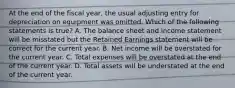 At the end of the fiscal year, the usual adjusting entry for depreciation on equipment was omitted. Which of the following statements is true? A. The balance sheet and income statement will be misstated but the Retained Earnings statement will be correct for the current year. B. Net income will be overstated for the current year. C. Total expenses will be overstated at the end of the current year. D. Total assets will be understated at the end of the current year.