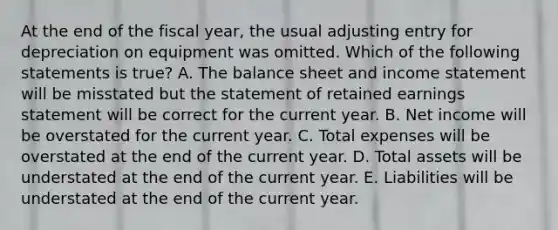 At the end of the fiscal year, the usual adjusting entry for depreciation on equipment was omitted. Which of the following statements is true? A. The balance sheet and <a href='https://www.questionai.com/knowledge/kCPMsnOwdm-income-statement' class='anchor-knowledge'>income statement</a> will be misstated but the statement of retained earnings statement will be correct for the current year. B. Net income will be overstated for the current year. C. Total expenses will be overstated at the end of the current year. D. Total assets will be understated at the end of the current year. E. Liabilities will be understated at the end of the current year.