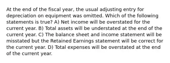 At the end of the fiscal year, the usual adjusting entry for depreciation on equipment was omitted. Which of the following statements is true? A) Net income will be overstated for the current year. B) Total assets will be understated at the end of the current year. C) The balance sheet and income statement will be misstated but the Retained Earnings statement will be correct for the current year. D) Total expenses will be overstated at the end of the current year.