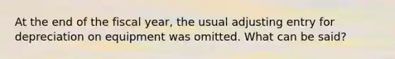 At the end of the fiscal year, the usual adjusting entry for depreciation on equipment was omitted. What can be said?