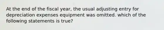 At the end of the fiscal year, the usual adjusting entry for depreciation expenses equipment was omitted. which of the following statements is true?