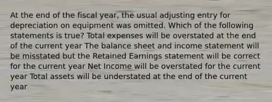 At the end of the fiscal year, the usual adjusting entry for depreciation on equipment was omitted. Which of the following statements is true? Total expenses will be overstated at the end of the current year The balance sheet and income statement will be misstated but the Retained Earnings statement will be correct for the current year Net Income will be overstated for the current year Total assets will be understated at the end of the current year