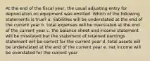 At the end of the fiscal year, the usual adjusting entry for depreciation on equipment was omitted. Which of the following statements is true? a. liabilities will be understated at the end of the current year b. total expenses will be overstated at the end of the current year c. the balance sheet and income statement will be misstated but the statement of retained earnings statement will be correct for the current year d. total assets will be understated at the end of the current year e. net income will be overstated for the current year