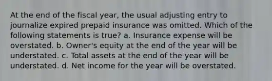 At the end of the fiscal year, the usual adjusting entry to journalize expired prepaid insurance was omitted. Which of the following statements is true? a. Insurance expense will be overstated. b. Owner's equity at the end of the year will be understated. c. Total assets at the end of the year will be understated. d. Net income for the year will be overstated.