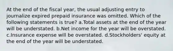 At the end of the fiscal year, the usual adjusting entry to journalize expired prepaid insurance was omitted. Which of the following statements is true? a.Total assets at the end of the year will be understated. b.Net income for the year will be overstated. c.Insurance expense will be overstated. d.Stockholders' equity at the end of the year will be understated.